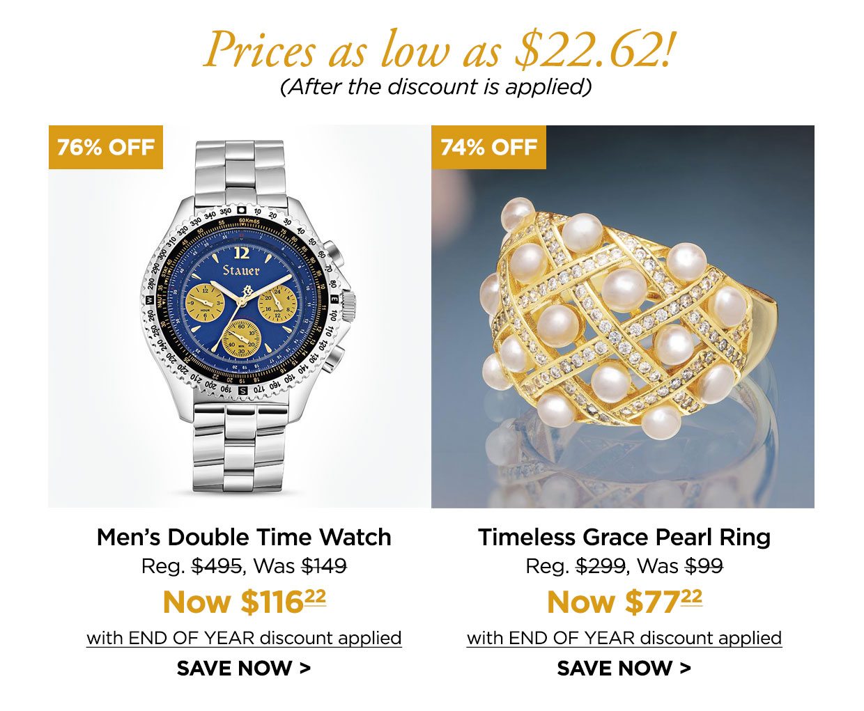 Prices as low as $22.62! (After the discount is applied). 76% off. Men's Double Time Watch Reg. $495, Was $149, Now $116.22 with END OF YEAR discount applied. SAVE NOW. 74% off. Timeless Grace Pearl Ring Reg. $299, Was $99, Now $77.22 with END OF YEAR discount applied. SAVE NOW