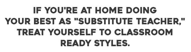 If you're at home doing your best as "substitute teacher," treat yourself to class-room ready styles.