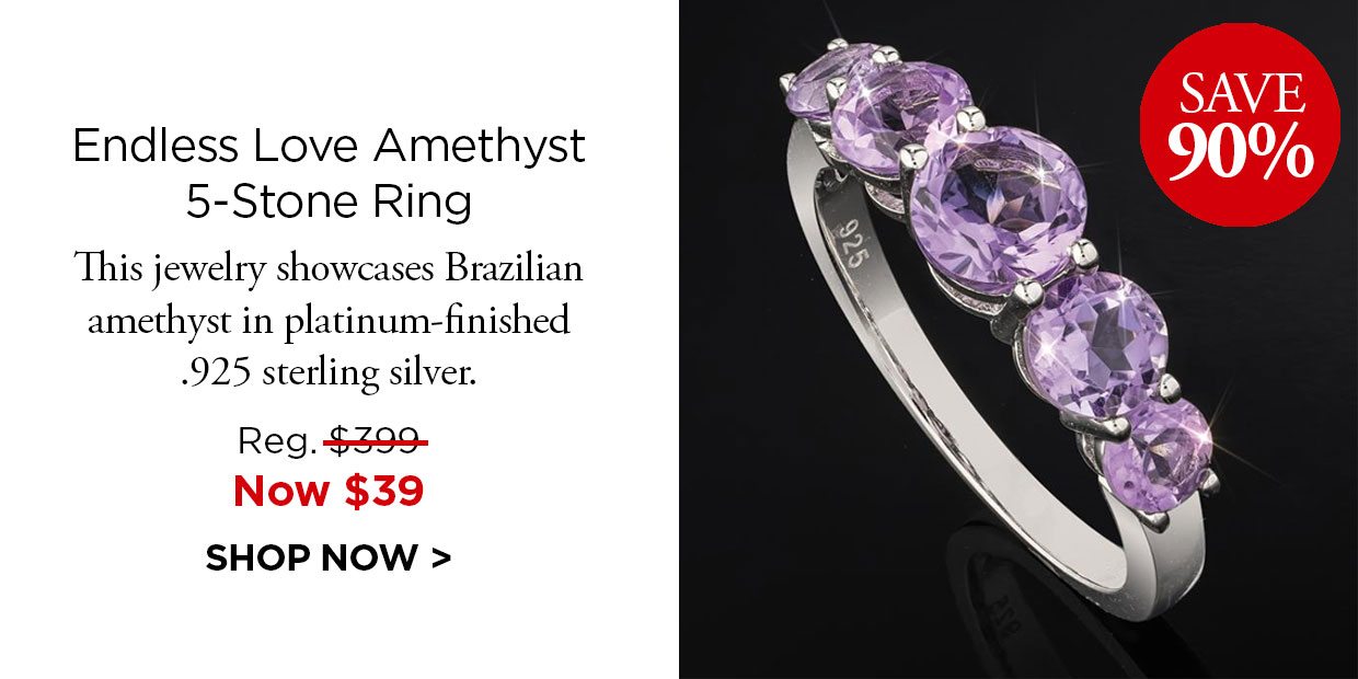 Save 90%. Endless Love Amethyst 5-Stone Ring. This jewelry showcases Brazilian amethyst in platinum-finished .925 sterling silver. Reg. $399, Now $39. SHOP NOW.