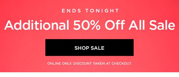 ENDS TONIGHT Additional 50% Off All Sale SHOP SALE > ONLINE ONLY. DISCOUNT TAKEN AT CHECKOUT.