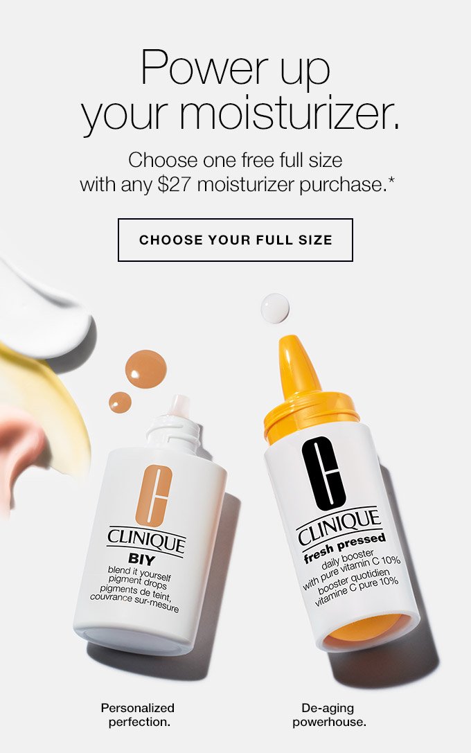 Power up your moisturizer. Choose one free full size with any $27 moisturizer purchase.* Choose your full size Personalized perfection. De-aging powerhouse.