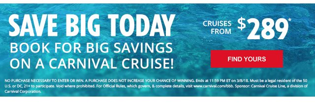 Save big today | book for big savings on a carnival cruise! | cruises from $289* | find yours | no purchase necessary to enter or win. A purchase does not increase your chance of winning. Ends at 11:59 pm ET on 3/8/18. Must be a legal resident of the 50 U.S. or DC, 21+ to participate. Void where prohibited. For official rules, which govern, & complete details, visit www.carnival.com/bbb. Sponsor: Carnival Cruise Line, a division of Carnival Corporation.