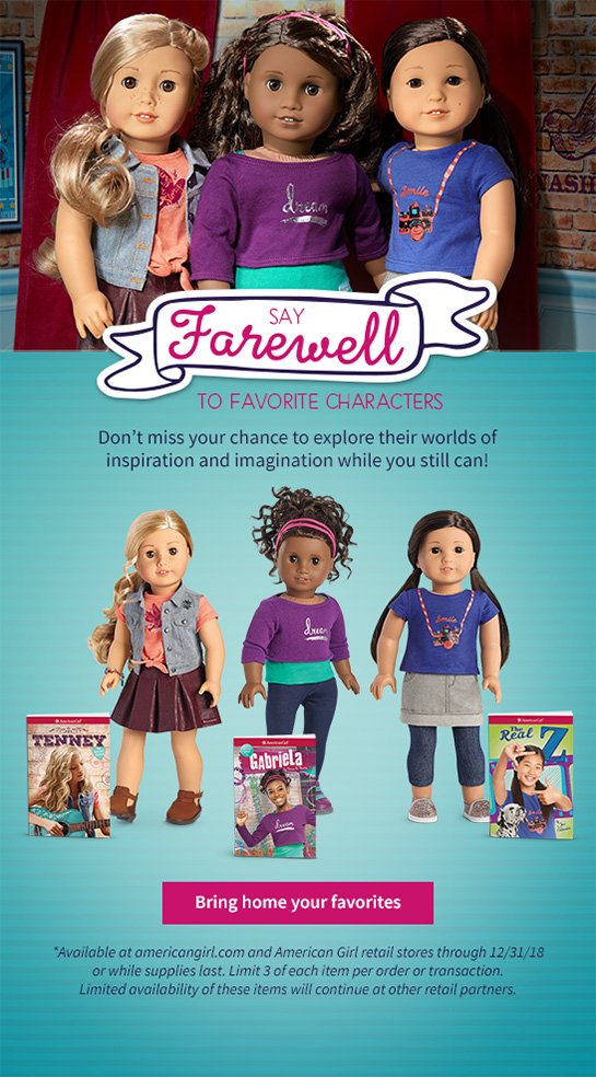 SAY Farewell TO FAVORITE CHARACTERS Don’t miss your chance to explore their worlds of inspiration and imagination while you still can! Bring home yours favorites *Available at americangirl.com and American Girl retail strores through 12/31/18 or while supplies last. Limit 3 of each item per order or transaction. Limited availability of these items will continue at other retail partners.