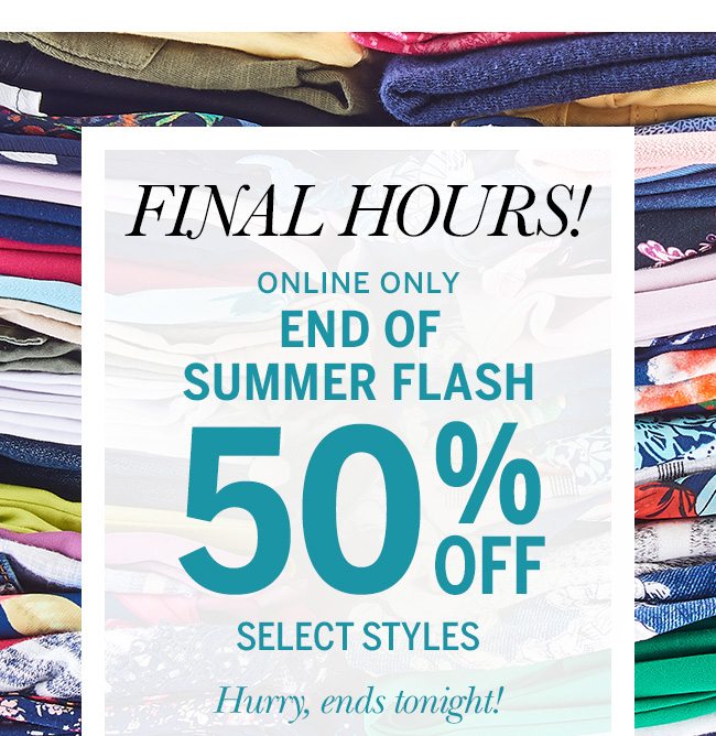 FINAL HOURS! Online Only - End of Summer Flash 50% Off select styles. Hurry, ends tonight! Ends today 9/19.
