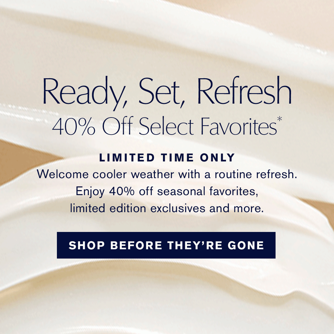 Ready, Set, Refresh 40% Off Select Favorites*. LIMITED TIME ONLY. Welcome cooler weather with a routine refresh. Enjoy 40% off seasonal favorites, limited edition exclusives and more. SHOP BEFORE THEY'RE GONE.