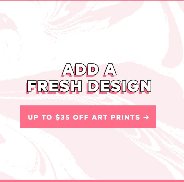 ADD A FRESH DESIGN UP TO $35 OFF ART PRINTS >