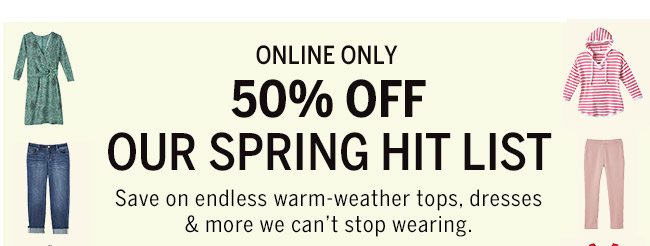 ONLINE ONLY 50% OFF OUR SPRING HIT LIST Save on endless warm-weather tops, dresses & more we can't stop wearing.