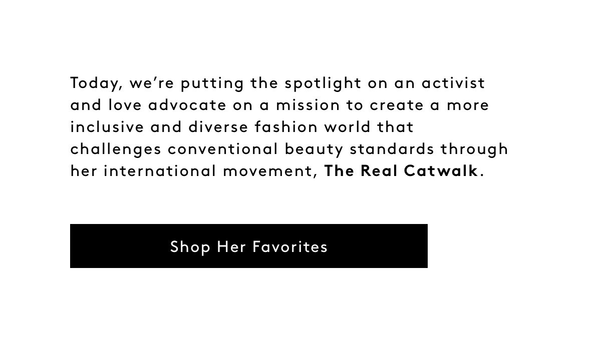 Today, we’re putting the spotlight on an activist and love advocate on a mission to create a more inclusive and diverse fashion world that challenges conventional beauty standards through her international movement, The Real Catwalk. Shop Her Favorites