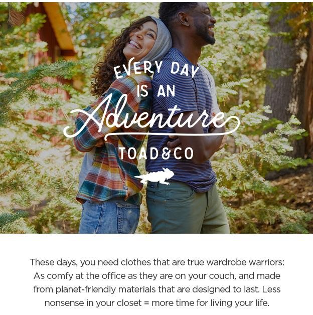 Every day is an adventure. These days, you need clothes that are true wardrobe warriors: As comfy at the office as they are on your couch, and made from planet-friendly materials that are designed to last. Less nonsense in your closet=more time for living your life.