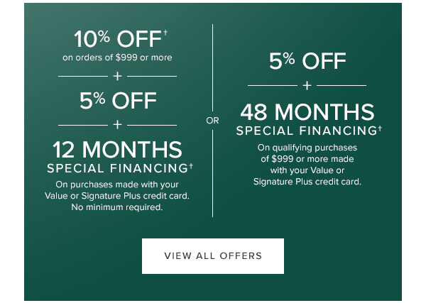 10% off on orders of $999 or more + 5% off + 12 months special financing. on purchases made with your value or signature plus credit cards. No minimum required or 5% off + 48 months special financing on qualifying purchases of $999 or more made with you value or signature plus credit cards. View All Offers.