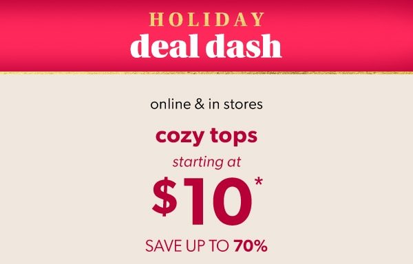 Holiday deal dash. Online & in stores. Cozy tops starting at $10*. Save up to 70%.