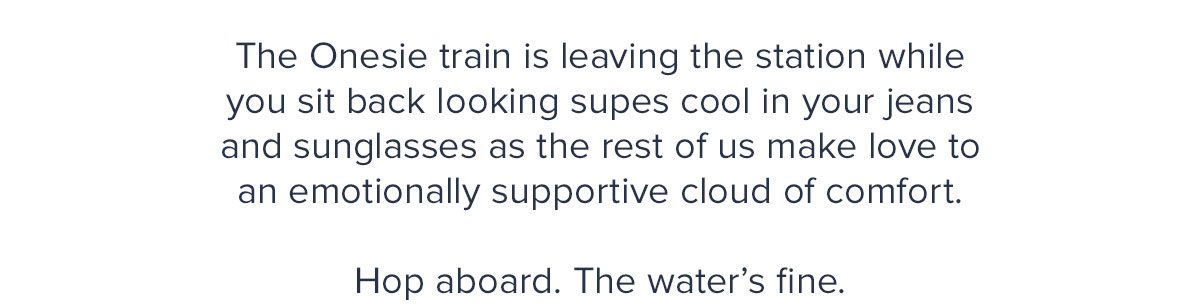 The Onesie train is leaving the station while you sit back looking supes cool in your jeans and sunglasses as the rest of us make love to an emotionally supportive cloud of comfort. Hop aboard. The water’s fine.