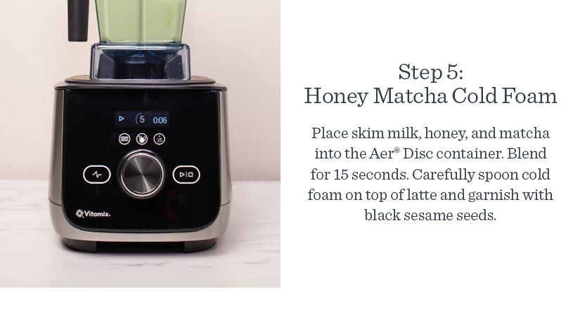 Step 5: Honey Matcha Cold Foam Place skim milk, honey, and matcha into the Aer® Disc container. Blend for 15 seconds. Carefully spoon the Honey Matcha Cold Foam on top and garnish with black sesame seeds.