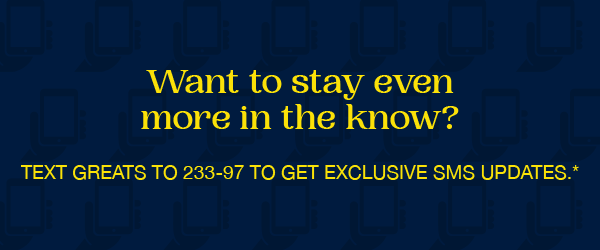 Text GREATS to 233-97 to get exclusive SMS updates.*