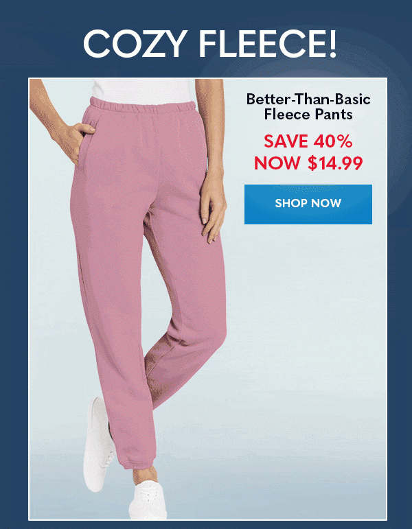 COZY FLEECE! Better-Than-Basic Fleece Pants SAVE 40% NOW $14.99 SHOP NOW