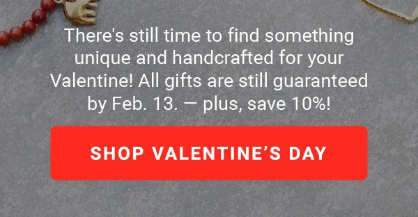 There's still time to find something unique and handcrafted for your Valentine! All gifts are still guaranteed by Feb. 13. — plus, save 10%! | SHOP VALENTINE’S DAY