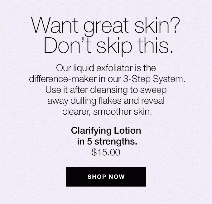 Want great skin? Don’t skip this. Our liquid exfoliator is the difference-maker in our 3-Step System. Use it after cleansing to sweep away dulling flakes and reveal clearer, smoother skin. Clarifying Lotion in 5 strengths. $15.00 SHOP NOW
