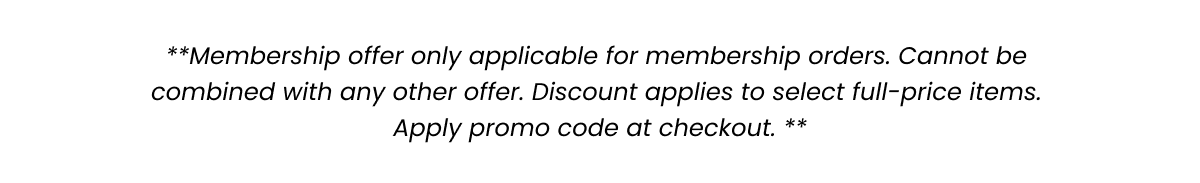 **Membership offer only applicable for membership orders. Cannot be combined with any other offer. Discount applies to select full-price items. Apply promo code at checkout. **