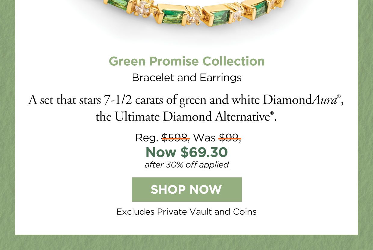 Green Promise Collection. Bracelet and Earrings. A set that stars 7-1/2 carats of green and white DiamondAura°, the Ultimate Diamond Alternative®. Reg. $598, Was $99, Now $69.30 after 30% off applied. Shop Now button. Excludes Private Vault and Coins