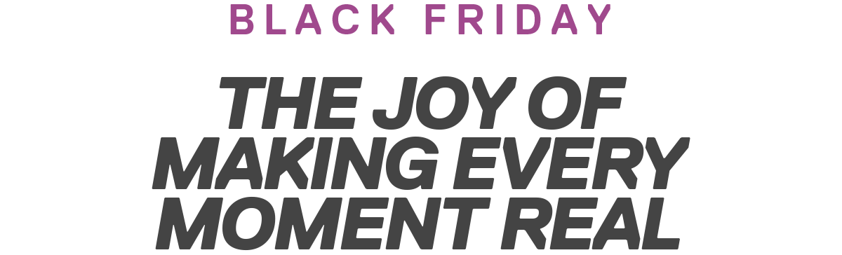 BLACK FRIDAY | THE JOY OF MAKING EVERY MOMENT REAL