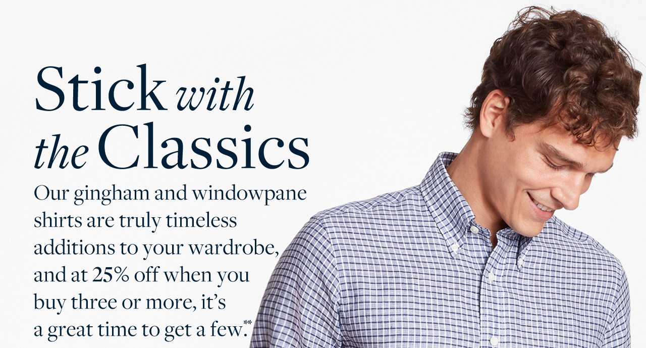 Stick with the Classics Our gingham and windowpane shirts are truly timeless additions to your wardrobe, and at 25% off when you buy three or more, it's a great time to get a few.