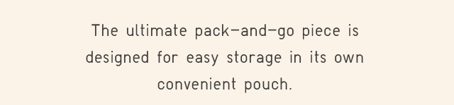 THE ULTIMATE PACK-AND-GO PIECE IS DESIGNED FOR EASY STORAGE IN ITS OWN CONVENIENT POUCH.