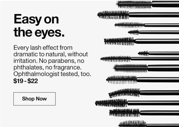 Easy onthe eyes.Every lash effect from dramatic to natural, without irritation. No parabens, no phthalates, no fragrance. Ophthalmologist tested, too.$19 - $22