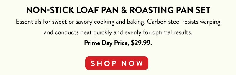 NON-STICK LOAF PAN & ROASTING PAN SET Essentials for sweet or savory cooking and baking. Carbon steel resists warping and conducts heat quickly and evenly for optimal results. Prime Day Price, $29.99. SHOP NOW