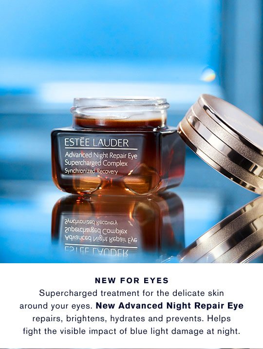 NEW FOR EYES. Supercharged treatment for the delicate skin around your eyes. New Advances Night Repair Eye repairs, brightens, hydrates and prevent. Helps fight the visibile impact of blue light damage at night.