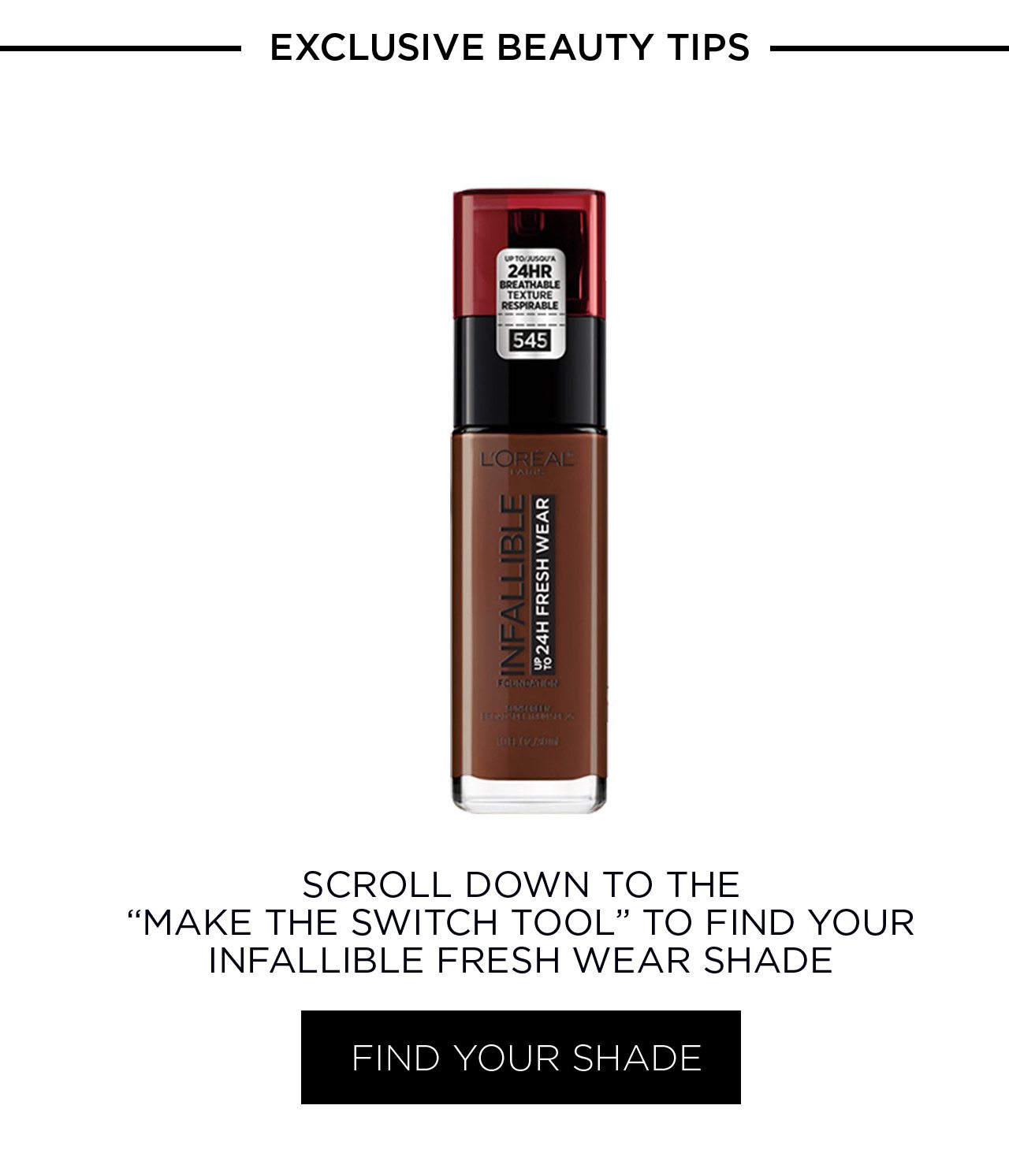 EXCLUSIVE BEAUTY TIPS - SCROLL DOWN TO THE “MAKE THE SWITCH TOOL” TO FIND YOUR INFALLIBLE FRESH WEAR SHADE - FIND YOUR SHADE