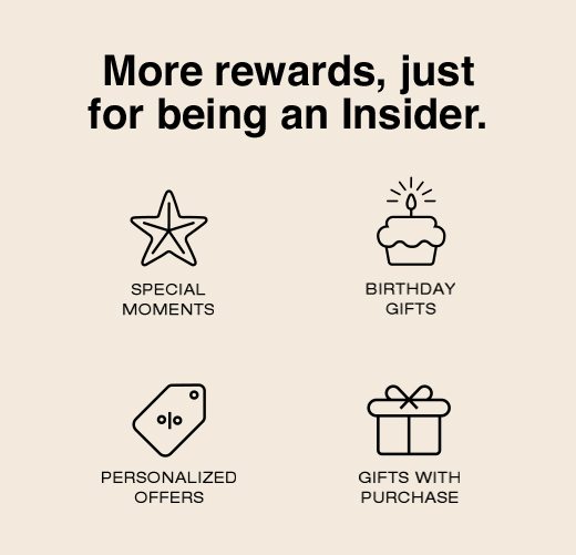 More rewards, just for being an Insider. Special Moments. Birthday Gifts. Personalized Offers. Gifts With Purchase. 