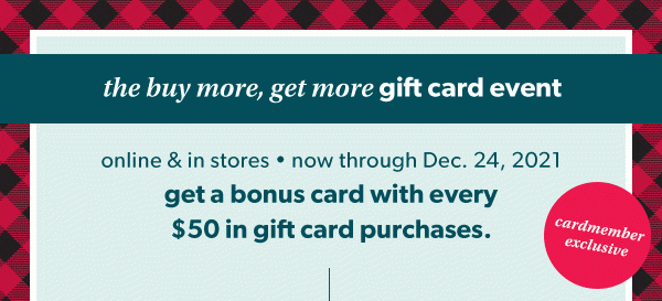 The buy more, get more gift card event. Cardmember exclusive. Online and in stores. Now through Dec. 24, 2021. Get a bonus card with every $50 in gift card purchases.