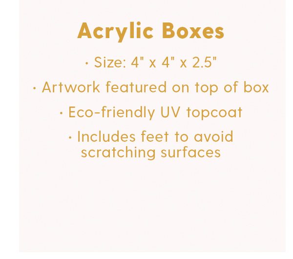 Acryic Boxes Artwork featured on top of box Eco-friendly UV topcoat Includes feet to avoid scratching surfaces