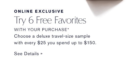 ONLINE EXCLUSIVE Try 6 Free Favorites WITH YOUR PURCHASE* Choose a deluxe sample with every $25 you spend up to $150. SEE DETAILS