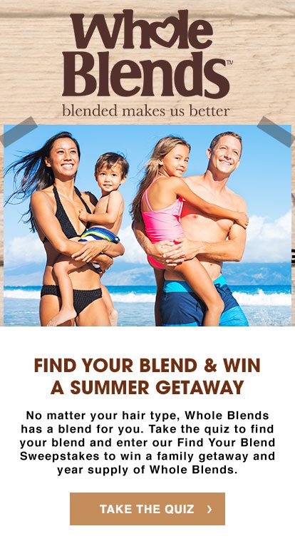 Whole Blends™ - blended makes us better - FIND YOUR BLEND & WIN A SUMMER GETAWAY - No matter your hair type, Whole Blends has a blend for you. Take the quiz to find your blend and enter our Find Your Blend Sweepstakes to win a family getaway and year supply of Whole Blends. - TAKE THE QUIZ >