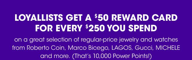 LOYALLISTS GET A $50 REWARD CARD FOR EVERY $250 YOU SPEND ON FINE JEWELRY