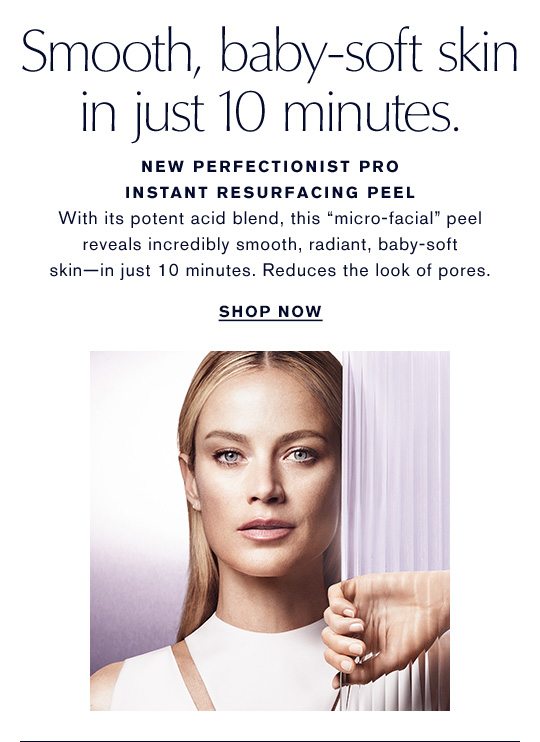 Smooth, baby-soft skin in just 10 minutes. New Perfectionist Pro Instant Resurfacing Peel. With its potent acid blend, this 'micro-facial' peel reveals incredibly smooth, radiant, baby-soft skin - in just 10 minutes. Reduces the look of pores. SHOP NOW