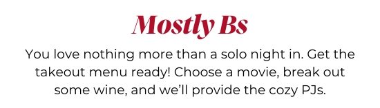 Mostly Bs - You love nothing more than a solo night in. Get the takeout menu ready! Choose a movie, break out some wine, and we’ll provide the cozy PJs.