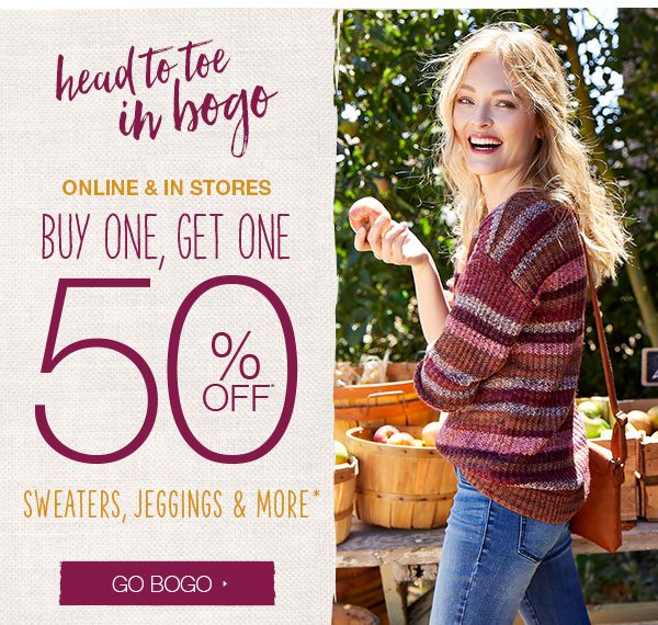 Head to toe in BOGO. Online and in stores. Buy one, get one 50% off* sweaters, jeggings and more*. Go BOGO.