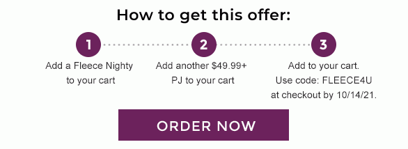 How to get this offer. Step 1: Add a Fleece Nighty to your cart. Step 2: Add another $49.99+ PJ to your cart. Step 3: Add to your cart. Use code: FLEECE4U at checkout by 10/14/21. Order Now.