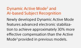 Dynamic Active Mode(2) and AI-based Subject Recognition | Newly developed Dynamic Active Mode features advanced electronic stabilization to achieve approximately 30% more effective compensation than the Active Mode(3) provided in previous models.