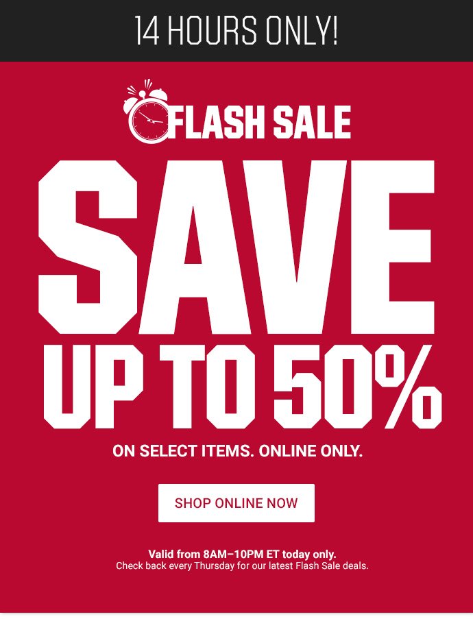 14 HOURS FLASH SALE - SAVE UP TO 50% ON SELECT ITEMS. ONLINE ONLY. VALID FROM 8AM-10PM ET TODAY ONLY. CHECK BACK EVERY THURSDAY FOR LATEST FLASH SALE DEALS. | SHOP ONLINE NOW