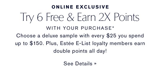 ONLINE EXCLUSIVE Try 6 Free & Earn X Points WITH YOUR PURCHASE* Choose a deluxe travel-size sample with every $25 you spend up to $150. Plus Estée E-lsit loyalty members earn douple points on all sets today! SEE DETAILS »