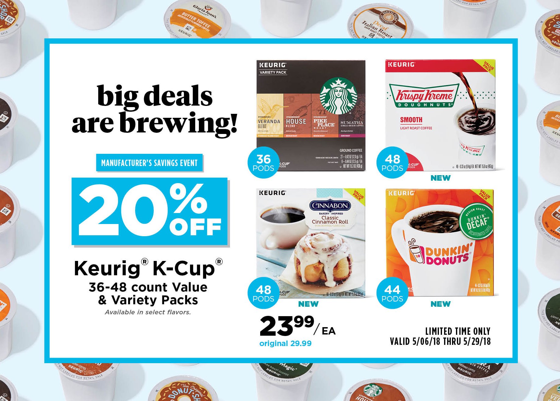 Big Deals are Brewing! manufacturer's savings event | 20% off keirig(R) k-cup(R) 36-48 count value & variety packs available in select flavors. limited time only.valid 5/06/18 thru 5/29/18.