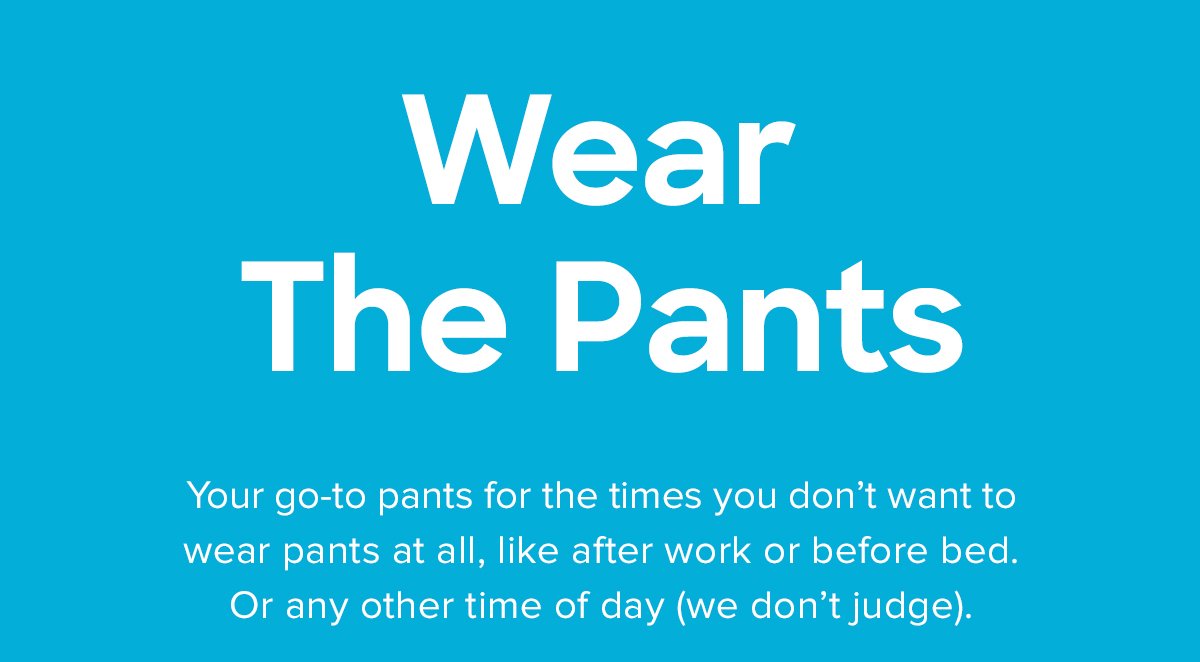 Wear The Pants | Your go-to pants for the times you don't want to wear pants at all, like after work or before bed. Or any other time of day (we don't judge). 