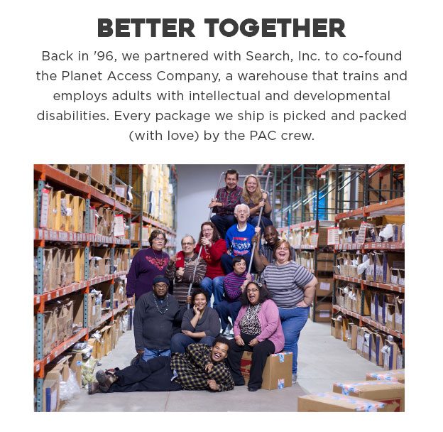 Better Together. Back in '96, we partnered with Search, Inc. to co-found the Planet Access Company, a warehouse that trains and employs adults with intellectual and developmental disabilities. Every package we ship is picked and packed (with love) by the PAC crew.