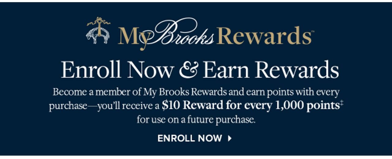 MY BROOKS REWARDS - ENROLL NOW & EARN REWARDS - BECOME A MEMBER OF MY BROOKS REWARDS AND EARN POINTS WITH EVERY PURCHASE — YOU’LL RECEIVE A $10 REWARD FOR EVERY 1,000 POINTS‡FOR USE ON A FUTURE PURCHASE - ENROLL NOW