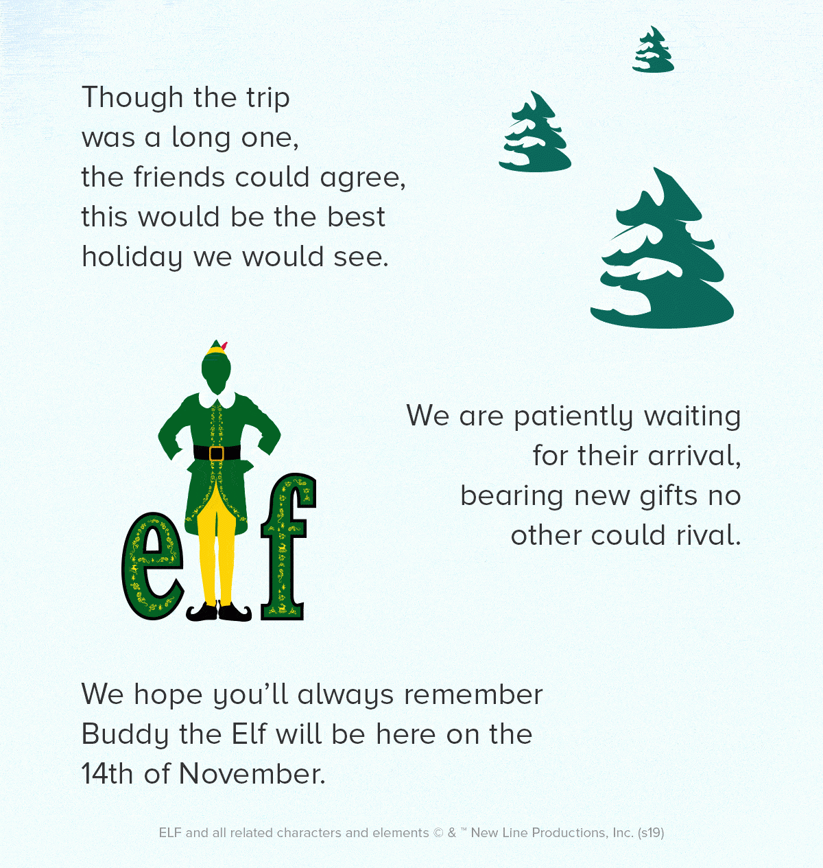 Though the trip was a long one, the friends could agree, this would be the best holiday we would see. We are patiently waiting for their arrival, bearing new gifts no other could rival. We hope you’ll always remember Buddy the Elf will be here on the 14th of November.