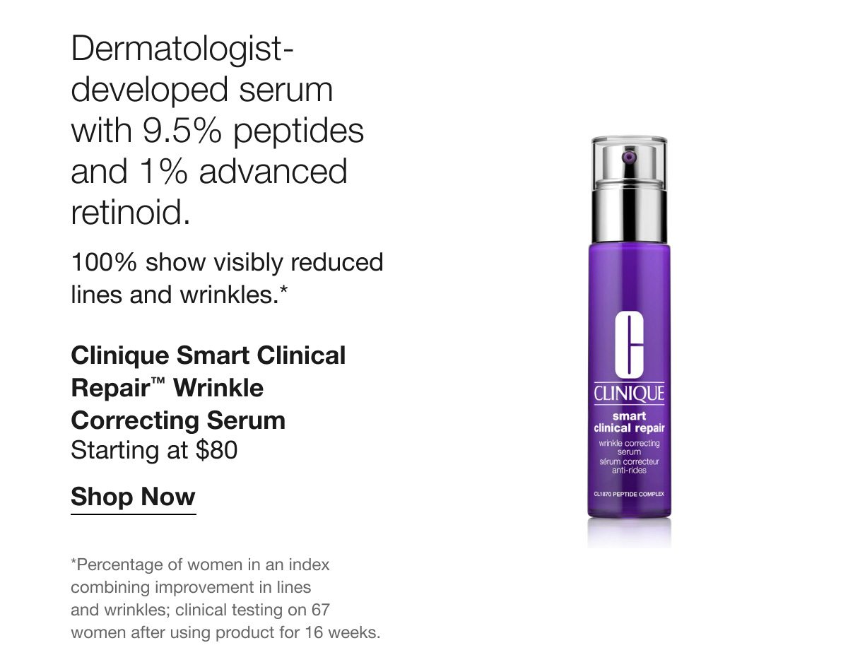 Dermatologist-developed serum with 9.5% peptides and 1% advanced retinoid. 100/% show visibly reduced lines and wrinkles.* Clinique Smart Clinical Repair™ Wrinkle Correcting Serum | Starting at $80 | Shop Now | *Percentage of women in an index combining improvement in lines and wrinkles; clinical testing on 67 women after using product for 16 weeks.