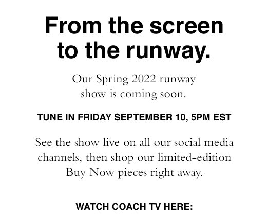 From the screen to the runway. Our Spring 2022 runway show is coming soon. Tune in Friday September 10, 5PM EST. See the show live on all our social media channels, the shop our limited-edition Buy Now pieces right away. SHOP NOW. Watch Coach TV Here: